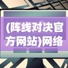 (阵线对决官方网站)网络爆出阵线对决将下架？官方尚未回应，玩家疑虑重重