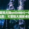 (冒险大陆onlinebt)一探究竟：《冒险大陆安卓版》深度体验及精彩游戏玩法揭秘