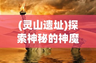 (灵山遗址)探索神秘的神魔传说：揭秘灵山遗迹中隐藏的古代文明秘密