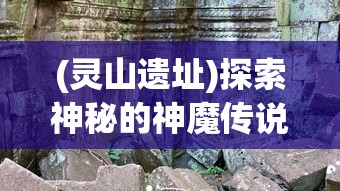 (灵山遗址)探索神秘的神魔传说：揭秘灵山遗迹中隐藏的古代文明秘密