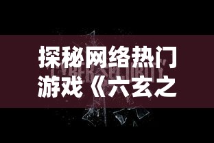 探秘网络热门游戏《六玄之苍》：抢先获取激活码，提早体验不可思议的仙侠世界