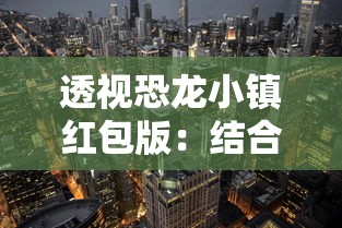 透视恐龙小镇红包版：结合现代科技打造全新游戏体验展现恐龙时代的魅力