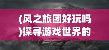 (风之旅团好玩吗)探寻游戏世界的秘密：风之旅团GM版本的开发历程与卓越体验