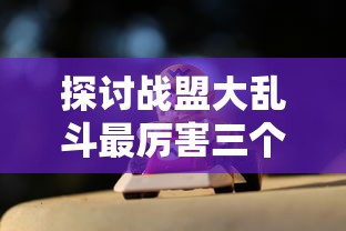 探讨战盟大乱斗最厉害三个角色：从技能组合、伤害输出及生存能力三方面全面分析