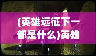 (英雄远征下一部是什么)英雄远征下一部：重磅揭秘，神秘新角色引领战役风云变幻