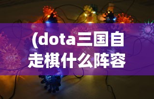 (dota三国自走棋什么阵容强)探索DOTA2三国自走棋：技巧分享与战略布局提升游戏胜率的研究