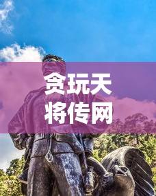 贪玩天将传网页版：重燃战火，重新体验古代战争的策略与智慧的完美结合