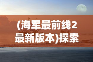 (海军最前线2最新版本)探索海军军事风云：海军最前线2下载地址与步骤全攻略