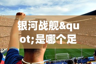 银河战舰"是哪个足球队?详解西班牙皇家马德里足球俱乐部的荣誉与历史 银河战舰"是哪个足球队?详解西班牙皇家马德里足球俱乐部的荣誉与历史