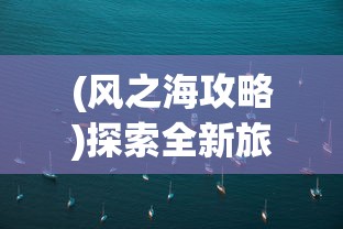 (风之海攻略)探索全新旅行体验：风之海岸微信小程序带你揭秘神秘海岸线