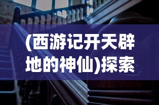 (西游记开天辟地的神仙)探索神话背后的英雄：西游记中开天创世的人是谁？